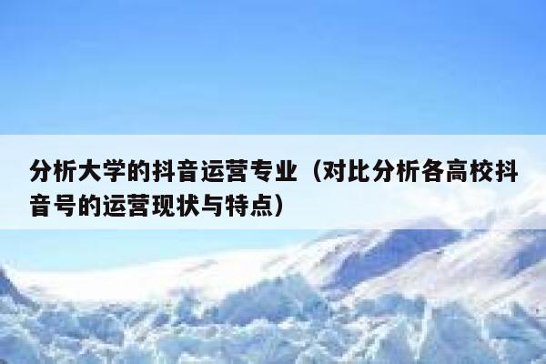 分析大学的抖音运营专业（对比分析各高校抖音号的运营现状与特点）