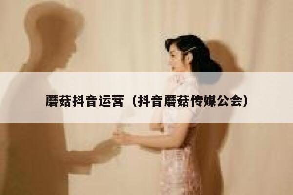 蘑菇抖音运营（抖音蘑菇传媒公会）