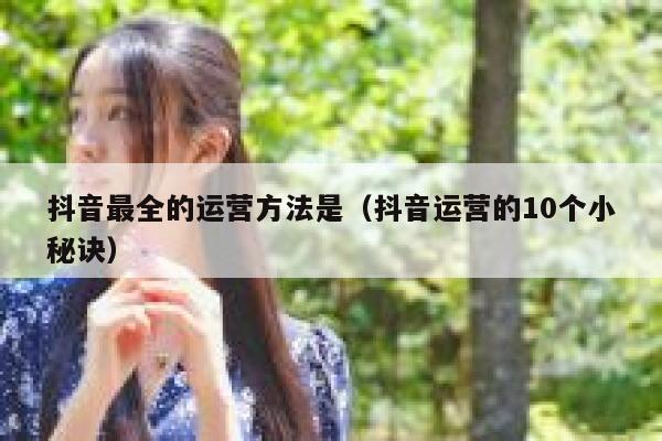 抖音最全的运营方法是（抖音运营的10个小秘诀）