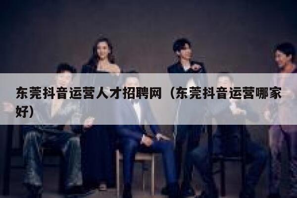 东莞抖音运营人才招聘网（东莞抖音运营哪家好）