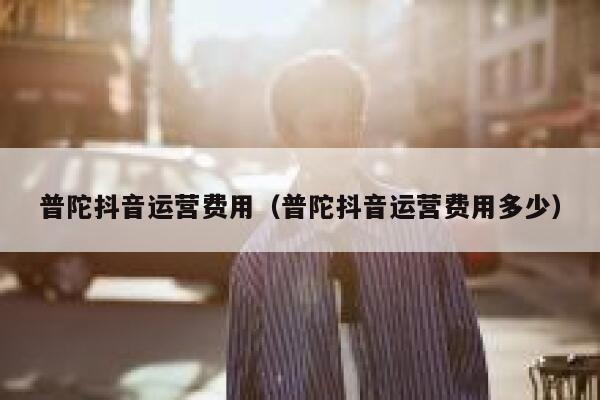 普陀抖音运营费用（普陀抖音运营费用多少）