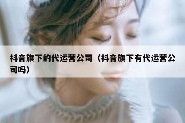 抖音旗下的代运营公司（抖音旗下有代运营公司吗）