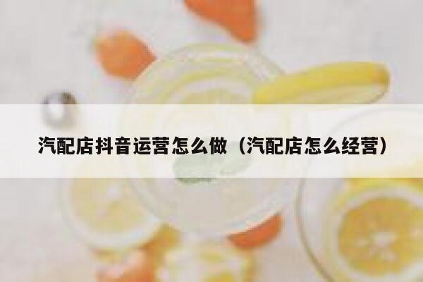 汽配店抖音运营怎么做（汽配店怎么经营）