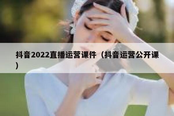 抖音2022直播运营课件（抖音运营公开课）