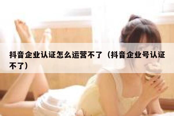 抖音企业认证怎么运营不了（抖音企业号认证不了）