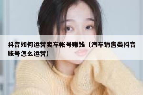 抖音如何运营卖车帐号赚钱（汽车销售类抖音账号怎么运营）