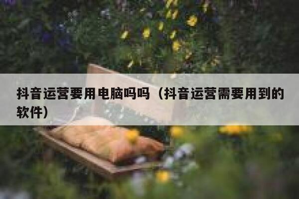 抖音运营要用电脑吗吗（抖音运营需要用到的软件）