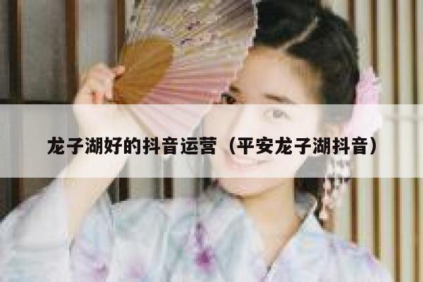 龙子湖好的抖音运营（平安龙子湖抖音）