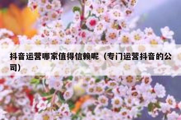 抖音运营哪家值得信赖呢（专门运营抖音的公司）