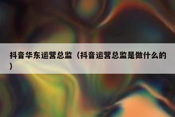 抖音华东运营总监（抖音运营总监是做什么的）