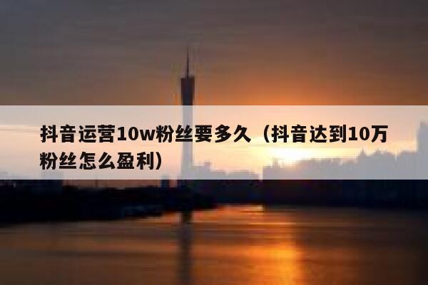 抖音运营10w粉丝要多久（抖音达到10万粉丝怎么盈利）